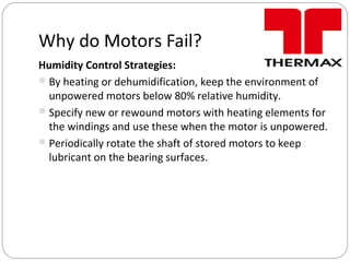 Why do Motors Fail?
Humidity Control Strategies:
By heating or dehumidification, keep the environment of
unpowered motors below 80% relative humidity.
Specify new or rewound motors with heating elements for
the windings and use these when the motor is unpowered.
Periodically rotate the shaft of stored motors to keep
lubricant on the bearing surfaces.
 
