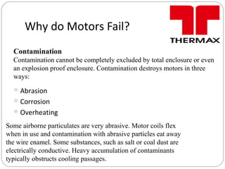 Why do Motors Fail?
Abrasion
Corrosion
Overheating
Contamination
Contamination cannot be completely excluded by total enclosure or even
an explosion proof enclosure. Contamination destroys motors in three
ways:
Some airborne particulates are very abrasive. Motor coils flex
when in use and contamination with abrasive particles eat away
the wire enamel. Some substances, such as salt or coal dust are
electrically conductive. Heavy accumulation of contaminants
typically obstructs cooling passages.
 