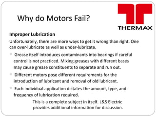 Why do Motors Fail?
Improper Lubrication
Unfortunately, there are more ways to get it wrong than right. One
can over-lubricate as well as under-lubricate.
 Grease itself introduces contaminants into bearings if careful
control is not practiced. Mixing greases with different bases
may cause grease constituents to separate and run out.
 Different motors pose different requirements for the
introduction of lubricant and removal of old lubricant.
 Each individual application dictates the amount, type, and
frequency of lubrication required.
This is a complete subject in itself. L&S Electric
provides additional information for discussion.
 