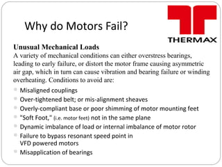 Why do Motors Fail?
Misaligned couplings
Over-tightened belt; or mis-alignment sheaves
Overly-compliant base or poor shimming of motor mounting feet
"Soft Foot," (i.e. motor feet) not in the same plane
Dynamic imbalance of load or internal imbalance of motor rotor
Failure to bypass resonant speed point in
VFD powered motors
Misapplication of bearings
Unusual Mechanical Loads
A variety of mechanical conditions can either overstress bearings,
leading to early failure, or distort the motor frame causing asymmetric
air gap, which in turn can cause vibration and bearing failure or winding
overheating. Conditions to avoid are:
 