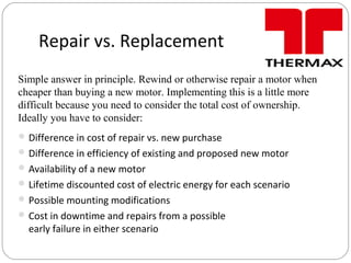 Repair vs. Replacement
Difference in cost of repair vs. new purchase
Difference in efficiency of existing and proposed new motor
Availability of a new motor
Lifetime discounted cost of electric energy for each scenario
Possible mounting modifications
Cost in downtime and repairs from a possible
early failure in either scenario
Simple answer in principle. Rewind or otherwise repair a motor when
cheaper than buying a new motor. Implementing this is a little more
difficult because you need to consider the total cost of ownership.
Ideally you have to consider:
 