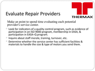 Evaluate Repair Providers
Look for indicators of a quality control program, such as evidence of
participation in an ISO 9000 program, membership in EASA, &
participation in EASA–Q program.
Inquire about staff morale, training, turnover, etc.
Determine whether the service center has sufficient facilities &
materials to handle the size & type of motors you send them.
Make an point to spend time evaluating each potential
provider's service center.
 