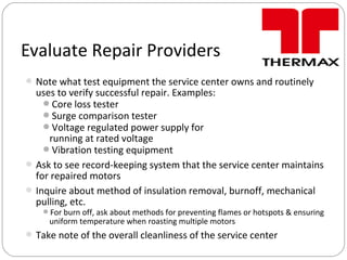 Note what test equipment the service center owns and routinely
uses to verify successful repair. Examples:
Core loss tester
Surge comparison tester
Voltage regulated power supply for
running at rated voltage
Vibration testing equipment
Ask to see record-keeping system that the service center maintains
for repaired motors
Inquire about method of insulation removal, burnoff, mechanical
pulling, etc.
For burn off, ask about methods for preventing flames or hotspots & ensuring
uniform temperature when roasting multiple motors
Take note of the overall cleanliness of the service center
Evaluate Repair Providers
 