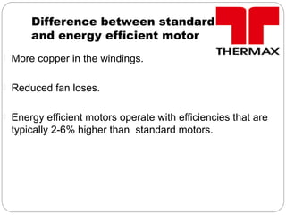 Difference between standard motor
and energy efficient motor
 More copper in the windings.
 Reduced fan loses.
 Energy efficient motors operate with efficiencies that are
typically 2-6% higher than standard motors.
 