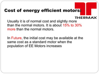 Cost of energy efficient motors:
Usually it is of normal cost and slightly more
than the normal motors. It is about 15% to 30%
more than the normal motors.
In Future, the initial cost may be available at the
same cost as a standard motor when the
population of EE Motors increases
 