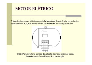 MOTOR ELÉTRICO
A ligação de motores trifásicos com três terminais á rede é feita conectando-
se os teminais 1, 2, e 3 aos terminais de rede RST em qualquer ordem
OBS: Para inverter o sentido de rotação do motor trifásico, basta
inverter duas fases R com S, por exemplo:
 