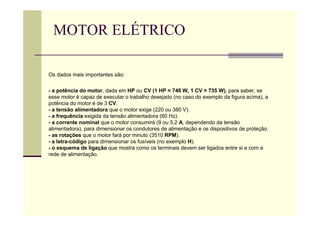 MOTOR ELÉTRICO
Os dados mais importantes são:
- a potência do motor, dada em HP ou CV (1 HP = 746 W, 1 CV = 735 W), para saber, se
esse motor é capaz de executar o trabalho desejado (no caso do exemplo da figura acima), a
potência do motor é de 3 CV.
- a tensão alimentadora que o motor exige (220 ou 380 V).
- a frequência exigida da tensão alimentadora (60 Hz).
- a corrente nominal que o motor consumirá (9 ou 5,2 A, dependendo da tensão
alimentadora), para dimensionar os condutores de alimentação e os dispositivos de proteção.
- as rotações que o motor fará por minuto (3510 RPM).
- a letra-código para dimensionar os fusíveis (no exemplo H).
- o esquema de ligação que mostra como os terminais devem ser ligados entre si e com a
rede de alimentação.
 