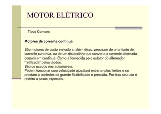 MOTOR ELÉTRICO
Motores de corrente contínua
São motores de custo elevado e, além disso, precisam de uma fonte de
corrente contínua, ou de um dispositivo que converta a corrente alternada
comum em contínua. Como a fornecida pelo estator do alternador
“retificada” pelos diodos.
São os usados nos automóveis.
Podem funcionar com velocidade ajustável entre amplos limites e se
prestam a controles de grande flexibilidade e precisão. Por isso seu uso é
restrito a casos especiais.
Tipos Comuns
 