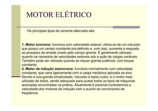 MOTOR ELÉTRICO
1. Motor síncrono: funciona com velocidade estável; utiliza-se de um induzido
que possui um campo constante pré-definido e, com isso, aumenta a resposta
ao processo de arraste criado pelo campo girante. É geralmente utilizado
quando se necessita de velocidades estáveis sob a ação de cargas variáveis.
Também pode ser utilizado quando se requer grande potência, com torque
constante.
2. Motor de indução assíncrono: funciona normalmente com velocidade
constante, que varia ligeiramente com a carga mecânica aplicada ao eixo.
Devido a sua grande simplicidade, robustez e baixo custo, é o motor mais
utilizado de todos, sendo adequado para quase todos os tipos de máquinas
acionadas encontradas na prática. Atualmente é possível controlarmos a
velocidade dos motores de indução com o auxílio de conversores de
freqüência.
Os principais tipos de corrente alternada são:
 