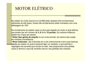 MOTOR ELÉTRICO
No estator do motor assíncrono de CA estão alojados três enrolamentos
referentes ás três fases. Esses três enrolamentos estão montados com uma
defasagem de 120º.
Do enrolamento do estator saem os fios para ligação do motor á rede elétrica
que podem ser em número de 3, 6, 9 ou 12 pontas. Os motores trifásicos
podem ter 2 tipos de rotores:
- Rotor tipo gaiola de esquilo ou em curto-circuito, do mesmo tipo usado
em motores monofásicos.
- Rotor bobinado, não é fechado em curto internamente e tem suas bobinas
ligadas ao coletor no qual é possível ligar um reostato, o que permite e
regulagem da corrente que circula no rotor. Isso proporciona uma partida
suave e diminui o pico de corrente comum nas partidas dos motores.
 