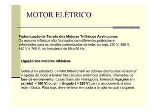 MOTOR ELÉTRICO
Padronização da Tensão dos Motores Trifásicos Assíncronos
Os motores trifásicos são fabricados com diferentes potências e
velocidades para as tensões padronizadas da rede, ou seja, 220 V, 380 V,
440 V e 760 V, na frequência de 50 e 60 Hz.
Ligação dos motores trifásicos
Como já foi estudado, o motor trifásico tem as bobinas distribuídas no estator
e ligadas de modo a formar três circuitos simétricos distintos, chamados de
fase de enrolamento. Essas fases são interligadas, formando ligações em
estrela[ = 380 V] ou em triângulo [ = 220 V] para o acoplamento á uma
rede trifásica. Para isso, deve-se levar em conta a tensão na qual irá operar.
 