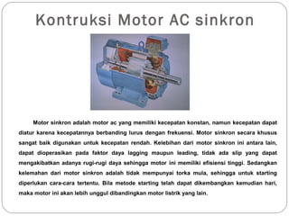 Kontruksi Motor AC sinkron
Motor sinkron adalah motor ac yang memiliki kecepatan konstan, namun kecepatan dapat
diatur karena kecepatannya berbanding lurus dengan frekuensi. Motor sinkron secara khusus
sangat baik digunakan untuk kecepatan rendah. Kelebihan dari motor sinkron ini antara lain,
dapat dioperasikan pada faktor daya lagging maupun leading, tidak ada slip yang dapat
mengakibatkan adanya rugi-rugi daya sehingga motor ini memiliki efisiensi tinggi. Sedangkan
kelemahan dari motor sinkron adalah tidak mempunyai torka mula, sehingga untuk starting
diperlukan cara-cara tertentu. Bila metode starting telah dapat dikembangkan kemudian hari,
maka motor ini akan lebih unggul dibandingkan motor listrik yang lain.
 