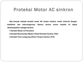 Proteksi Motor AC sinkron
Ada banyak metode kendali motor AC (motor induksi, motor sinkron) dengan
kelebihan dan kekurangannya. Namun secara umum metode ini dapat
dikelompokkan sebagai berikut:
1.Kendali Skalar (v/f Konstan)
2.Kendali Berorientasi Medan (Field Oriented Control, FOC)
3.Kendali Torsi Langsung (Direct Torque Control, DTC)
 