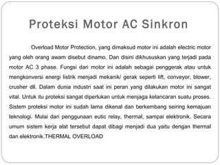 Proteksi Motor AC Sinkron
Overload Motor Protection, yang dimaksud motor ini adalah electric motor
yang oleh orang awam disebut dinamo. Dan disini dikhususkan yang terjadi pada
motor AC 3 phase. Fungsi dari motor ini adalah sebagai penggerak atau untuk
mengkonversi energi listrik menjadi mekanik/ gerak seperti lift, conveyor, blower,
crusher dll. Dalam dunia industri saat ini peran yang dilakukan motor ini sangat
vital. Untuk itu proteksi sangat diperlukan untuk menjaga kelancaran suatu proses.
Sistem proteksi motor ini sudah lama dikenal dan berkembang seiring kemajuan
teknologi. Mulai dari penggunaan eutic relay, thermal, sampai elektronik. Secara
umum sistem kerja alat tersebut dapat dibagi menjadi dua yaitu dengan thermal
dan elektronik.THERMAL OVERLOAD
 