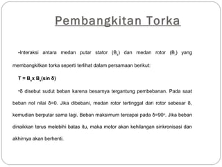 Pembangkitan Torka
•Interaksi antara medan putar stator (Bs
) dan medan rotor (Br
) yang
membangkitkan torka seperti terlihat dalam persamaan berikut:
T = Bs
x Bs
(sin δ)
•δ disebut sudut beban karena besarnya tergantung pembebanan. Pada saat
beban nol nilai δ=0. Jika dibebani, medan rotor tertinggal dari rotor sebesar δ,
kemudian berputar sama lagi. Beban maksimum tercapai pada δ=90o
. Jika beban
dinaikkan terus melebihi batas itu, maka motor akan kehilangan sinkronisasi dan
akhirnya akan berhenti.
 