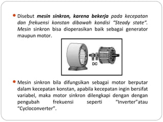 Disebut mesin sinkron, karena bekerja pada kecepatan
dan frekuensi konstan dibawah kondisi “Steady state“.
Mesin sinkron bisa dioperasikan baik sebagai generator
maupun motor.
Mesin sinkron bila difungsikan sebagai motor berputar
dalam kecepatan konstan, apabila kecepatan ingin bersifat
variabel, maka motor sinkron dilengkapi dengan dengan
pengubah frekuensi seperti “Inverter”atau
“Cycloconverter”.
 