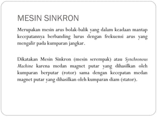 MESIN SINKRON
Merupakan mesin arus bolak-balik yang dalam keadaan mantap
kecepatannya berbanding lurus dengan frekuensi arus yang
mengalir pada kumparan jangkar.
Dikatakan Mesin Sinkron (mesin serempak) atau Synchronous
Machine karena medan magnet putar yang dihasilkan oleh
kumparan berputar (rotor) sama dengan kecepatan medan
magnet putar yang dihasilkan oleh kumparan diam (stator).
 