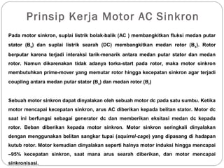 Prinsip Kerja Motor AC Sinkron
Pada motor sinkron, suplai listrik bolak-balik (AC ) membangkitkan fluksi medan putar
stator (Bs) dan suplai listrik searah (DC) membangkitkan medan rotor (Bs). Rotor
berputar karena terjadi interaksi tarik-menarik antara medan putar stator dan medan
rotor. Namun dikarenakan tidak adanya torka-start pada rotor, maka motor sinkron
membutuhkan prime-mover yang memutar rotor hingga kecepatan sinkron agar terjadi
coupling antara medan putar stator (Bs) dan medan rotor (Br)
Sebuah motor sinkron dapat dinyalakan oleh sebuah motor dc pada satu sumbu. Ketika
motor mencapai kecepatan sinkron, arus AC diberikan kepada belitan stator. Motor dc
saat ini berfungsi sebagai generator dc dan memberikan eksitasi medan dc kepada
rotor. Beban diberikan kepada motor sinkron. Motor sinkron seringkali dinyalakan
dengan menggunakan belitan sangkar tupai (squirrel-cage) yang dipasang di hadapan
kutub rotor. Motor kemudian dinyalakan seperti halnya motor induksi hingga mencapai
–95% kecepatan sinkron, saat mana arus searah diberikan, dan motor mencapai
sinkronisasi.
 