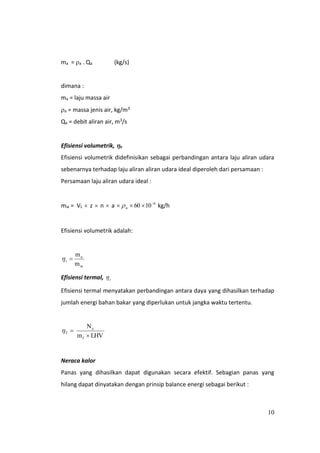 10
ma = a . Qa (kg/s)
dimana :
ma = laju massa air
a = massa jenis air, kg/m3
Qa = debit aliran air, m3/s
Efisiensi volumetrik, v
Efisiensi volumetrik didefinisikan sebagai perbandingan antara laju aliran udara
sebenarnya terhadap laju aliran aliran udara ideal diperoleh dari persamaan :
Persamaan laju aliran udara ideal :
mia = VL  z  n  a -6
u 1060   kg/h
Efisiensi volumetrik adalah:
ia
a
m
m
v
Efisiensi termal, t
Efisiensi termal menyatakan perbandingan antara daya yang dihasilkan terhadap
jumlah energi bahan bakar yang diperlukan untuk jangka waktu tertentu.
LHVm
N
f
e

T
Neraca kalor
Panas yang dihasilkan dapat digunakan secara efektif. Sebagian panas yang
hilang dapat dinyatakan dengan prinsip balance energi sebagai berikut :
 