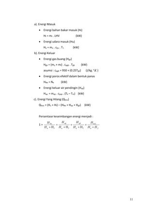 11
a). Energi Masuk
 Energi bahan bakar masuk (Hf)
Hf = mf . LHV (kW)
 Energi udara masuk (Hu)
Hu = mu . cpu . T1 (kW)
b). Energi Keluar
 Energi gas buang (Hgb)
Hgb = (mu + mf) . cpgb . Tgb (kW)
asumsi : cpgb = 950 + (0.25Tgb) (J/kg. K )
 Energi poros efektif dalam bentuk panas
HNe = Ne (kW)
 Energi keluar air pendingin (Hap)
Hap = map . cpap . (Tk – Tm) (kW)
c). Energi Yang Hilang (Qloss)
Qloss = (Hu + Hf) – (HNe + Hap + Hgb) (kW)
Persentase keseimbangan energi menjadi :
1 =
fu
loss
u
gb
u
ap
u
Ne
HH
H
H
H
H
H
H
H






 fff HHH
 