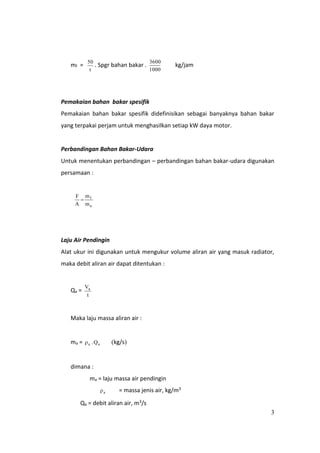 3
mf =
t
50
. Spgr bahan bakar .
1000
3600
kg/jam
Pemakaian bahan bakar spesifik
Pemakaian bahan bakar spesifik didefinisikan sebagai banyaknya bahan bakar
yang terpakai perjam untuk menghasilkan setiap kW daya motor.
Perbandingan Bahan Bakar-Udara
Untuk menentukan perbandingan – perbandingan bahan bakar-udara digunakan
persamaan :
a
f
m
m
A
F

Laju Air Pendingin
Alat ukur ini digunakan untuk mengukur volume aliran air yang masuk radiator,
maka debit aliran air dapat ditentukan :
Qa =
t
Va
Maka laju massa aliran air :
ma = aa Q. kg/s
dimana :
ma = laju massa air pendingin
a = massa jenis air, kg/m3
Qa = debit aliran air, m3/s
 