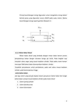 4
Prinsip keseimbangan energi digunakan untuk mengetahui energi dalam
bentuk panas yang digunakan secara efektif pada suatu sistem. Skema
keseimbangan energi seperti gambar dibawah ini :
2.1.2. Motor Bakar Diesel
Motor bakar diesel yang berbeda dengan motor bakar bensin proses
penyalaannya bukan dengan loncatan bunga api listrik. Pada langkah isap
hanyalah udara segar yang masuk kedalam silinder. Pada waktu torak hampir
mencapai TMA bahan bakar disemprotkan kedalam silinder.
Terjadilah penyalaanan untuk pembakaran, pada saat udara masuk kedalam
silinder sudah bertemperatur tinggi.
sistim bahan bakar
ada tiga sistem yang banyak dipakai dalam penyaluran bahan bakar dari tangki
bahan bakar sampai masuk kedalam silinder pada motor diesel
1. sistem pompa pribadi
2. sistem distribusi dan
3. sistem akumulator
Q loss
Hf
Hu
HNe
Hsp
Hgb
 
