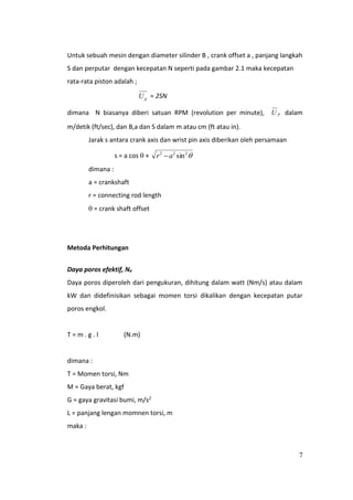 7
Untuk sebuah mesin dengan diameter silinder B , crank offset a , panjang langkah
S dan perputar dengan kecepatan N seperti pada gambar 2.1 maka kecepatan
rata-rata piston adalah ;
pU = 2SN
dimana N biasanya diberi satuan RPM (revolution per minute), pU dalam
m/detik (ft/sec), dan B,a dan S dalam m atau cm (ft atau in).
Jarak s antara crank axis dan wrist pin axis diberikan oleh persamaan
s = a cos  + 222
sinar 
dimana :
a = crankshaft
r = connecting rod length
 = crank shaft offset
Metoda Perhitungan
Daya poros efektif, Ne
Daya poros diperoleh dari pengukuran, dihitung dalam watt (Nm/s) atau dalam
kW dan didefinisikan sebagai momen torsi dikalikan dengan kecepatan putar
poros engkol.
T = m . g . l (N.m)
dimana :
T = Momen torsi, Nm
M = Gaya berat, kgf
G = gaya gravitasi bumi, m/s2
L = panjang lengan momnen torsi, m
maka :
 