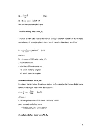 8
Ne =
60
T.n.2
(kW)
Ne = Daya poros efektif, kW
N = putaran poros engkol, rpm
Tekanan efektif rata – rata, Pe
Tekanan efektif rata –rata didefinisikan sebagai tekanan efektif dari fluida kerja
terhadap torak sepanjang langkahnya untuk menghasilkan kerja persiklus.
Pe = 6
L
e
10x60x
an xxzxV
N
(kPa)
dimana:
Pe = tekanan efektif rata – rata, kPa
Z = Jumlah silinder
a = Jumlah siklus per putaran
= 1 untuk motor 2-langkah
= 2 untuk motor 4-langkah
Pemakaian bahan bakar, mf
Pemkaian bahan bakar dinyatakan dalam kg/h, maka jumlah bahan bakar yang
terpakai sebanyak 10cc dalam detik adalah :
mf =
1000
3600
xx
t
10
bb (kg/h)
dimana :
t = waktu pemakaian bahan bakar sebanyak 10 cm3
bb = massa jenis bahan bakar
= 0,7329 gram/cm3 untuk bensin
Pemakaian bahan-bakar spesifik, Be
 