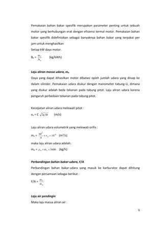 9
Pemakaian bahan bakar spesifik merupakan parameter penting untuk sebuah
motor yang berhubungan erat dengan efisiensi termal motor. Pemakaian bahan
bakar spesifik didefinisikan sebagai banyaknya bahan bakar yang terpakai per
jam untuk menghasilkan
Setiap kW daya motor.
Be =
e
f
N
m
(kg/kWh)
Laju aliran massa udara, ma
Daya yang dapat dihasilkan motor dibatasi opleh jumlah udara yang diisap ke
dalam silinder. Pemakaian udara diukur dengan manometer tabung-U, dimana
yang diukur adalah beda tekanan pada tabung pitot. Laju aliran udara karena
pengaruh perbedaan tekanan pada tabung pitot.
Kecepatan aliran udara melewati pitot :
vu = C h.g2  (m/s)
Laju aliran udara volumetrik yang melewati orifis :
mv = 6-
a
2
10v
4
d


(m3/s)
maka laju aliran udara adalah:
ma = 3600mvu  (kg/h)
Perbandingan bahan bakar-udara, F/A
Perbandingan bahan bakar-udara yang masuk ke karburator dapat dihitung
dengan persamaan sebagai berikut :
F/A =
a
f
m
m
Laju air pendingin
Maka laju massa aliran air :
 