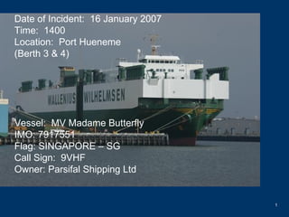 Date of Incident:  16 January 2007 Time:  1400 Location:  Port Hueneme (Berth 3 & 4) Vessel:  MV Madame Butterfly IMO: 7917551 Flag: SINGAPORE – SG Call Sign:  9VHF Owner: Parsifal Shipping Ltd   