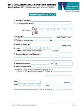 Trusted Since 1906
Regd. & Head Off: 3, Middleton street, Kolkata-700071.
NATIONAL INSURANCE COMPANY LIMITED
INTIMATION-DETAILS
Date & Time of Accident/Loss AM / PM
NCB GAP PI
IDV
6. Loss
Detail:
1. Name of Insured: ______________________________________________________
2. Correspondence add.: _________________________________________________
__﻿
_______________________________________________
______________________________________
3. Policy No: _____________________________________
4. Period of Insurance: _____________________ to _________________________
5. Vehicle Regd No:
Place (Exact)
7. Description of loss/damages: __________________________________________
______________________________________________________________________________
______________________________________________________________________________
8. Estimate of Loss: ______________________
10. Whether TPPI/TPPD is involved with brief details of
injuries and/or property damages of IIIrd party: ______________________________
9. Workshop details: ______________________________________________________
Rs
Place:
Date:
Signature
Name..............................................................
Mandatory
For office use only
Indemnifying without prejudice...!!. Rc
 