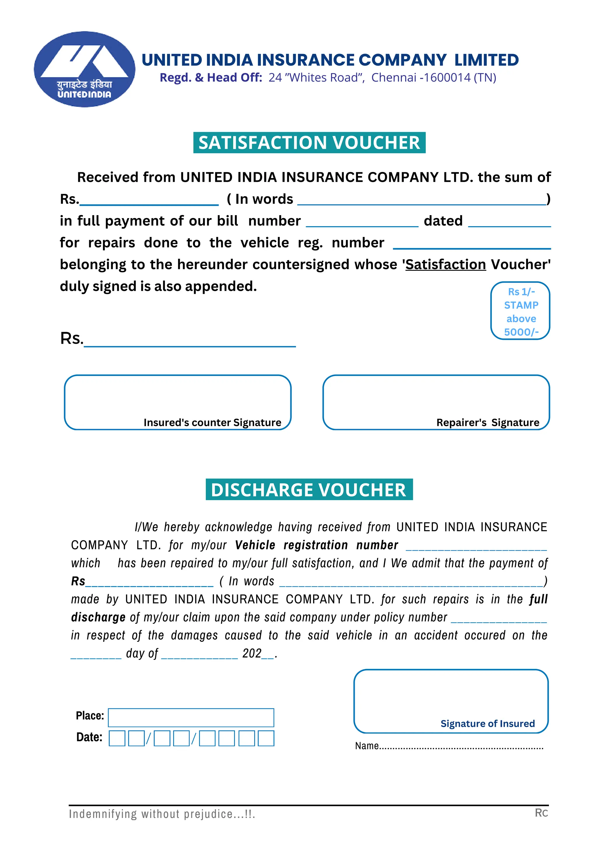 Received from UNITED INDIA INSURANCE COMPANY LTD. the sum of
Rs.______________________ ( In words __________________________________________)
in full payment of our bill number ___________________ dated ______________
for repairs done to the vehicle reg. number _________________________
belonging to the hereunder countersigned whose 'Satisfaction Voucher'
duly signed is also appended.
I/We hereby acknowledge having received from UNITED INDIA INSURANCE
COMPANY LTD. for my/our Vehicle registration number ______________________
which has been repaired to my/our full satisfaction, and I We admit that the payment of
Rs____________________ ( In words _________________________________________)
made by UNITED INDIA INSURANCE COMPANY LTD. for such repairs is in the full
discharge of my/our claim upon the said company under policy number _______________
in respect of the damages caused to the said vehicle in an accident occured on the
________ day of ____________ 202__.
Place:
Date:
Signature of Insured
Name..............................................................
Rs
Rs 1/-
STAMP
above
5000/-
Rs.______________________
Insured's counter Signature Repairer's Signature
Indemnifying without prejudice...!!. Rc
Regd. & Head Off: 24 ”Whites Road”, Chennai -1600014 (TN)
UNITED INDIA INSURANCE COMPANY LIMITED
DISCHARGE VOUCHER
SATISFACTION VOUCHER
 