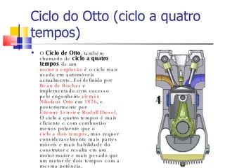 Ciclo do Otto (ciclo a quatro tempos) O  Ciclo de Otto , também chamado de  ciclo a quatro tempos  de um  motor a explosão  é o ciclo mais usado em automóveis actualmente. Foi definido por  Beau de Rochas  e implementado com sucesso pelo engenheiro  alemão   Nikolaus Otto  em  1876 , e posteriormente por  Étienne Lenoir  e  Rudolf Diesel . O ciclo a quatro tempos é mais eficiente e com combustão menos poluente que o  ciclo a dois tempos , mas requer consideravelmente mais partes móveis e mais habilidade do construtor e resulta em um motor maior e mais pesado que um motor de dois tempos com a mesma potência. 