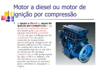 Motor a diesel ou motor de ignição por compressão  O  motor a  Diesel  ou  motor de ignição por compressão  é um  motor de combustão interna  inventado pelo  engenheiro  alemão  Rudolf Diesel  ( 1858 - 1913 ), em que a inflamação do  combustível  se faz pelo aumento na temperatura provocado pela compressão da mistura inflamável. Na câmara de combustão cheia de ar comprimido injecta-se um óleo no momento de máxima  compressão , a alta temperatura faz que o óleo se inflame. Ele desenvolveu esse método quando aperfeiçoava motores para substituir as máquinas a vapor. 