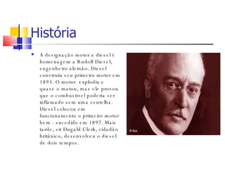 História A designação motor a diesel é homenagem a Rudolf Diesel, engenheiro alemão. Diesel construiu seu primeiro motor em 1893. O motor  explodiu e quase o matou, mas ele provou que o combustível poderia ser inflamado sem uma centelha. Diesel colocou em funcionamento o primeiro motor bem - sucedido em 1897. Mais tarde, sir Dugald Clerk, cidadão britânico, desenvolveu o diesel de dois tempos. 
