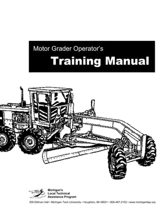 Michigan's
Local Technical
Assistance Program
Motor Grader Operator’s
Training Manual
309 Dillman Hall • Michigan Tech University • Houghton, MI 49931 • 906-487-2102 • www.michiganltap.org
 