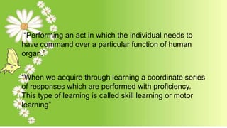 “Performing an act in which the individual needs to
have command over a particular function of human
organ.”
“When we acquire through learning a coordinate series
of responses which are performed with proficiency.
This type of learning is called skill learning or motor
learning”
 