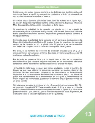 MAQUINAS ELECTRICAS 3
MOTORES PASO A PASO 13
Inicialmente, sin aplicar ninguna corriente a las bobinas (que también reciben el
nombre de fases) y con M en una posición cualquiera, el imán permanecerá en
reposo si no se somete a una fuerza externa.
Si se hace circula corriente por ambas fases como se muestra en la Figura A(a),
se crearán dos polos magnéticos NORTE en la parte interna, bajo cuya influencia
M se desplazará hasta la posición indicada en la dicha figura.
Si invertimos la polaridad de la corriente que circula por L1 se obtendrá la
situación magnética indicada en la Figura A(b) y M se verá desplazado hasta la
nueva posición de equilibrio, es decir, ha girado 90 grados en sentido contrario a
las agujas del reloj.
Invirtiendo ahora la polaridad de la corriente en L2, se llega a la situación de la
Figura A(c) habiendo girado M otros 90 grados. Si, por fin, invertimos de nuevo el
sentido de la corriente en L1, M girará otros 90 grados y se habrá obtenido
una revolución completa de dicho imán en cuatro pasos de 90 grados.
Por tanto, si se mantiene la secuencia de excitación expuesta para L1 y L2 y
dichas corrientes son aplicadas en forma de pulsos, el rotor avanzará pasos de 90
grados por cada pulso aplicado.
Por lo tanto, es podemos decir que un motor paso a paso es un dispositivo
electromecánico que convierte impulsos eléctricos en un movimiento rotacional
constantes y finito dependiendo de las características propias del motor.
El modelo de motor paso a paso que hemos analizado, recibe el nombre de
bipolar ya que, para obtener la secuencia completa, se requiere disponer de
corrientes de dos polaridades, presentando tal circunstancia un inconveniente
importante a la hora de diseñar el circuito que controle el motor. Una forma de
paliar este inconveniente es la representada en la Figura B, obteniéndose un
motor unipolar de cuatro fases, puesto que la corriente circula por las bobinas en
un único sentido.
Si inicialmente se aplica la corriente a L1 y L2 cerrando los interruptores S1 y S2,
se generarán dos polos NORTE que atraerán al polo SUR de M hasta encontrar la
posición de equilibrio entre ambos como puede verse en la Figura B(a). Si se abre
posteriormente S1 y se cierra S3, por la nueva distribución de polos magnéticos, M
evoluciona hasta la situación representada en la Figura B(b).
 