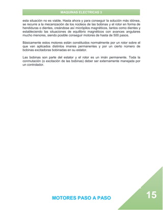 MAQUINAS ELECTRICAS 3
MOTORES PASO A PASO 15
esta situación no es viable. Hasta ahora y para conseguir la solución más idónea,
se recurre a la mecanización de los núcleos de las bobinas y el rotor en forma de
hendiduras o dientes, creándose así micrópilos magnéticos, tantos como dientes y
estableciendo las situaciones de equilibrio magnéticos con avances angulares
mucho menores, siendo posible conseguir motores de hasta de 500 pasos.
Básicamente estos motores están constituidos normalmente por un rotor sobre el
que van aplicados distintos imanes permanentes y por un cierto número de
bobinas excitadoras bobinadas en su estator.
Las bobinas son parte del estator y el rotor es un imán permanente. Toda la
conmutación (o excitación de las bobinas) deber ser externamente manejada por
un controlador.
 