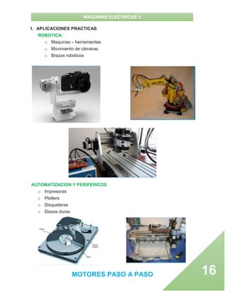 MAQUINAS ELECTRICAS 3
MOTORES PASO A PASO 16
1. APLICACIONES PRACTICAS
ROBOTICA:
o Maquinas – herramientas
o Movimiento de cámaras
o Brazos robóticos
AUTOMATIZACION Y PERIFERICOS
o Impresoras
o Plotters
o Disqueteras
o Discos duros
 