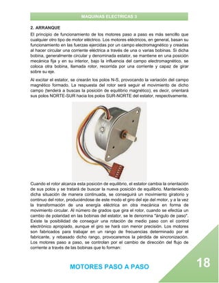 MAQUINAS ELECTRICAS 3
MOTORES PASO A PASO 18
2. ARRANQUE
El principio de funcionamiento de los motores paso a paso es más sencillo que
cualquier otro tipo de motor eléctrico. Los motores eléctricos, en general, basan su
funcionamiento en las fuerzas ejercidas por un campo electromagnético y creadas
al hacer circular una corriente eléctrica a través de una o varias bobinas. Si dicha
bobina, generalmente circular y denominada estator, se mantiene en una posición
mecánica fija y en su interior, bajo la influencia del campo electromagnético, se
coloca otra bobina, llamada rotor, recorrida por una corriente y capaz de girar
sobre su eje.
Al excitar el estator, se crearán los polos N-S, provocando la variación del campo
magnético formado. La respuesta del rotor será seguir el movimiento de dicho
campo (tenderá a buscas la posición de equilibrio magnético), es decir, orientará
sus polos NORTE-SUR hacia los polos SUR-NORTE del estator, respectivamente.
Cuando el rotor alcanza esta posición de equilibrio, el estator cambia la orientación
de sus polos y se tratará de buscar la nueva posición de equilibrio. Manteniendo
dicha situación de manera continuada, se conseguirá un movimiento giratorio y
continuo del rotor, produciéndose de este modo el giro del eje del motor, y a la vez
la transformación de una energía eléctrica en otra mecánica en forma de
movimiento circular. Al número de grados que gira el rotor, cuando se efectúa un
cambio de polaridad en las bobinas del estator, se le denomina "ángulo de paso".
Existe la posibilidad de conseguir una rotación de medio paso con el control
electrónico apropiado, aunque el giro se hará con menor precisión. Los motores
son fabricados para trabajar en un rango de frecuencias determinado por el
fabricante, y rebasado dicho rango, provocaremos la pérdida de sincronización.
Los motores paso a paso, se controlan por el cambio de dirección del flujo de
corriente a través de las bobinas que lo forman:
 