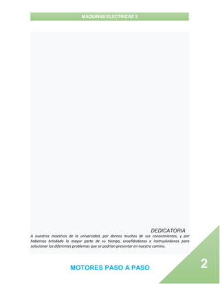 MAQUINAS ELECTRICAS 3
MOTORES PASO A PASO 2
DEDICATORIA
A nuestros maestros de la universidad, por darnos muchos de sus conocimientos, y por
habernos brindado la mayor parte de su tiempo, enseñándonos e instruyéndonos para
solucionar los diferentes problemas que se podrían presentar en nuestro camino.
 