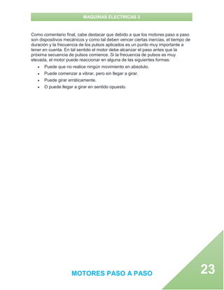 MAQUINAS ELECTRICAS 3
MOTORES PASO A PASO 23
Como comentario final, cabe destacar que debido a que los motores paso a paso
son dispositivos mecánicos y como tal deben vencer ciertas inercias, el tiempo de
duración y la frecuencia de los pulsos aplicados es un punto muy importante a
tener en cuenta. En tal sentido el motor debe alcanzar el paso antes que la
próxima secuencia de pulsos comience. Si la frecuencia de pulsos es muy
elevada, el motor puede reaccionar en alguna de las siguientes formas:
 Puede que no realice ningún movimiento en absoluto.
 Puede comenzar a vibrar, pero sin llegar a girar.
 Puede girar erráticamente.
 O puede llegar a girar en sentido opuesto.
 