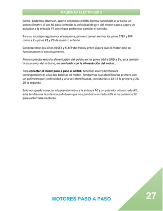 MAQUINAS ELECTRICAS 3
MOTORES PASO A PASO 27
Como podemos observar, aparte del pololu A4988, hemos conectado al arduino un
potenciómetro al pin A0 para controlar la velocidad de giro del motor paso a paso y un
pulsador a la entrada P7 con el que podremos cambiar el sentido.
Para su montaje seguiremos el esquema, primero conectaremos los pines STEP y DIR
como a los pines P3 y P9 de nuestro arduino.
Conectaremos los pines RESET y SLEEP del Pololu entre sí para que el motor esté en
funcionamiento continuamente.
Ahora conectaremos la alimentación del pololu en los pines Vdd y GND a 5V, esta tensión
la sacaremos del arduino, no confundir con la alimentación del motor…
Para conectar el motor paso a paso al A4988, tenemos cuatro terminales
correspondientes a las dos bobinas de motor. Tendremos que identificarlas primero con
un polímetro por continuidad y una vez identificadas, conectarlas a 1A-1B la primera y 2A-
2B la segunda.
Solo nos queda conectar el potenciómetro a la entrada A0 y un pulsador a la entrada A7,
este tendrá una resistencia pull-down que nos pondrá la entrada a 0V si no pulsamos S2
para evitar falsas lecturas.
 