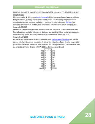 MAQUINAS ELECTRICAS 3
MOTORES PASO A PASO 28
CONTROL MEDIANTE UN CIRCUITO (COMPONENTES: Integrado 555, CD4017,ULN2803)
Integrado 555
El temporizador IC 555 es un circuito integrado (chip) que se utiliza en la generación de
temporizadores, pulsos y oscilaciones. El 555 puede ser utilizado para proporcionar
retardos de tiempo, como un oscilador, y como un circuito integrado flip flop. Sus
derivados proporcionan hasta cuatro circuitos de sincronización en un solo paquete.
Integrado CD4017
Se trata de un contador/divisor o decodificador con 10 salidas. Estructuralmente está
formado por un contador Johnson de 5 etapas que puede dividir o contar por cualquier
valor entre 2 y 9, con recursos para continuar o detenerse al final del ciclo.
Integrado ULN2803
El ULN2803 (ULN2801A-ULN2805A) contiene ocho transistores Darlington con emisor
común e incluye diodos de supresión de las cargas inductivas. Es un circuito muy usado
para controlar servos y motores paso a paso. Cada Darlington cuenta con una capacidad
de carga de corriente de pico 600mA (500mA de manera continua).
 