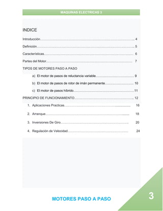 MAQUINAS ELECTRICAS 3
MOTORES PASO A PASO 3
INDICE
Introducción…………………………………………………………………………….. 4
Definición……………………………………………………………………………….. 5
Características………………………………………………………………………… 6
Partes del Motor……………………………………………………………………… 7
TIPOS DE MOTORES PASO A PASO
a) El motor de pasos de reluctancia variable……………………………… 9
b) El motor de pasos de rotor de imán permanente……………………… 10
c) El motor de pasos híbrido…………………………………………………11
PRINCIPIO DE FUNCIONAMIENTO……………………………………………….. 12
1. Aplicaciones Practicas…………………………………………................. 16
2. Arranque………………………………………………………………........ 18
3. Inversiones De Giro………………………………………………………. 20
4. Regulación de Velocidad………………………………………………… 24
 