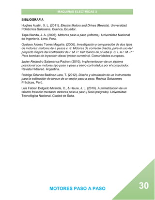 MAQUINAS ELECTRICAS 3
MOTORES PASO A PASO 30
BIBLIOGRAFÍA
Hughes Austin, X. L. (2011). Electric Motors and Drives (Revista). Universidad
Politécnica Salesiana. Cuenca, Ecuador.
Tapa Blanda, J. A. (2006). Motores paso a paso (Informe). Universidad Nacional
de Ingeniería. Lima, Perú.
Gustavo Alonso Torres Magaña. (2006). Investigación y comparación de dos tipos
de motores: motores de a pasos v. S. Motores de corriente directa, para el uso del
proyecto mejora del controlador de r. M. P. Del “banco de prueba p. S. I. A r. M. P.”
Para bombas de inyección diesel (motor cummins). Comunidades europeas.
Javier Alejandro Salamanca Pachon (2010). Implementacion de un sistema
posicional con motores tipo paso a paso y servo controlados por el computador.
Revista Hidrored. Argentina.
Rodrigo Orlando Badínez Lara, T. (2012). Diseño y simulación de un instrumento
para la estimación de torque de un motor paso a paso. Revista Soluciones
Prácticas, Perú.
Luis Fabian Delgado Miranda, C., & Haure, J. L. (2010). Automatización de un
taladro fresador mediante motores paso a paso (Tesis pregrado). Universidad
Tecnológica Nacional. Ciudad de Salta.
 