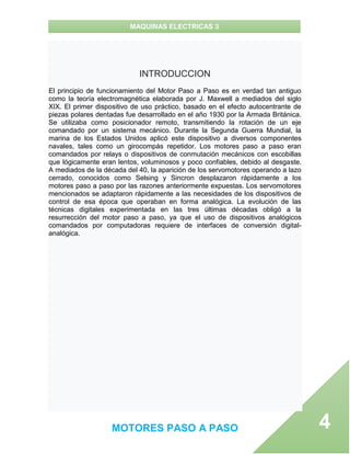 MAQUINAS ELECTRICAS 3
MOTORES PASO A PASO 4
INTRODUCCION
El principio de funcionamiento del Motor Paso a Paso es en verdad tan antiguo
como la teoría electromagnética elaborada por J. Maxwell a mediados del siglo
XIX. El primer dispositivo de uso práctico, basado en el efecto autocentrante de
piezas polares dentadas fue desarrollado en el año 1930 por la Armada Británica.
Se utilizaba como posicionador remoto, transmitiendo la rotación de un eje
comandado por un sistema mecánico. Durante la Segunda Guerra Mundial, la
marina de los Estados Unidos aplicó este dispositivo a diversos componentes
navales, tales como un girocompás repetidor. Los motores paso a paso eran
comandados por relays o dispositivos de conmutación mecánicos con escobillas
que lógicamente eran lentos, voluminosos y poco confiables, debido al desgaste.
A mediados de la década del 40, la aparición de los servomotores operando a lazo
cerrado, conocidos como Selsing y Sincron desplazaron rápidamente a los
motores paso a paso por las razones anteriormente expuestas. Los servomotores
mencionados se adaptaron rápidamente a las necesidades de los dispositivos de
control de esa época que operaban en forma analógica. La evolución de las
técnicas digitales experimentada en las tres últimas décadas obligó a la
resurrección del motor paso a paso, ya que el uso de dispositivos analógicos
comandados por computadoras requiere de interfaces de conversión digital-
analógica.
 