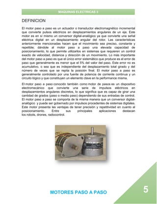 MAQUINAS ELECTRICAS 3
MOTORES PASO A PASO 5
DEFINICION
El motor paso a paso es un actuador o transductor electromagnético incremental
que convierte pulsos eléctricos en desplazamientos angulares de un eje. Este
motor es en sí mismo un conversor digital-analógico ya que convierte una señal
eléctrica digital en un desplazamiento angular del rotor. Las características
anteriormente mencionadas hacen que el movimiento sea preciso, constante y
repetible; dándole al motor paso a paso una elevada capacidad de
posicionamiento, lo que permite utilizarlos en sistemas que requieren un control
exacto de velocidad, distancia y dirección de un movimiento. Lo más importante
del motor paso a paso es que el único error sistemático que produce es el error de
paso que generalmente es menor que el 5% del valor del paso. Este error no es
acumulativo, o sea que es independiente del desplazamiento total girado y del
número de veces que se repita la posición final. El motor paso a paso es
generalmente controlado por una fuente de potencia de corriente continua y un
circuito lógico y que constituyen un elemento clave en la performance misma.
El motor paso a paso conocido también como motor de pasos es un dispositivo
electromecánico que convierte una serie de impulsos eléctricos en
desplazamientos angulares discretos, lo que significa que es capaz de girar una
cantidad de grados (paso o medio paso) dependiendo de sus entradas de control.
El motor paso a paso se comporta de la misma manera que un conversor digital-
analógico y puede ser gobernado por impulsos procedentes de sistemas digitales.
Este motor presenta las ventajas de tener precisión y repetitividad en cuanto al
posicionamiento. Entre sus principales aplicaciones destacan
los robots, drones, radiocontrol.
 
