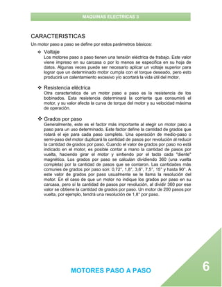 MAQUINAS ELECTRICAS 3
MOTORES PASO A PASO 6
CARACTERISTICAS
Un motor paso a paso se define por estos parámetros básicos:
 Voltaje
Los motores paso a paso tienen una tensión eléctrica de trabajo. Este valor
viene impreso en su carcasa o por lo menos se especifica en su hoja de
datos. Algunas veces puede ser necesario aplicar un voltaje superior para
lograr que un determinado motor cumpla con el torque deseado, pero esto
producirá un calentamiento excesivo y/o acortará la vida útil del motor.
 Resistencia eléctrica
Otra característica de un motor paso a paso es la resistencia de los
bobinados. Esta resistencia determinará la corriente que consumirá el
motor, y su valor afecta la curva de torque del motor y su velocidad máxima
de operación.
 Grados por paso
Generalmente, este es el factor más importante al elegir un motor paso a
paso para un uso determinado. Este factor define la cantidad de grados que
rotará el eje para cada paso completo. Una operación de medio-paso o
semi-paso del motor duplicará la cantidad de pasos por revolución al reducir
la cantidad de grados por paso. Cuando el valor de grados por paso no está
indicado en el motor, es posible contar a mano la cantidad de pasos por
vuelta, haciendo girar el motor y sintiendo por el tacto cada "diente"
magnético. Los grados por paso se calculan dividiendo 360 (una vuelta
completa) por la cantidad de pasos que se contaron. Las cantidades más
comunes de grados por paso son: 0,72°, 1,8°, 3,6°, 7,5°, 15° y hasta 90°. A
este valor de grados por paso usualmente se le llama la resolución del
motor. En el caso de que un motor no indique los grados por paso en su
carcasa, pero sí la cantidad de pasos por revolución, al dividir 360 por ese
valor se obtiene la cantidad de grados por paso. Un motor de 200 pasos por
vuelta, por ejemplo, tendrá una resolución de 1,8° por paso.
 